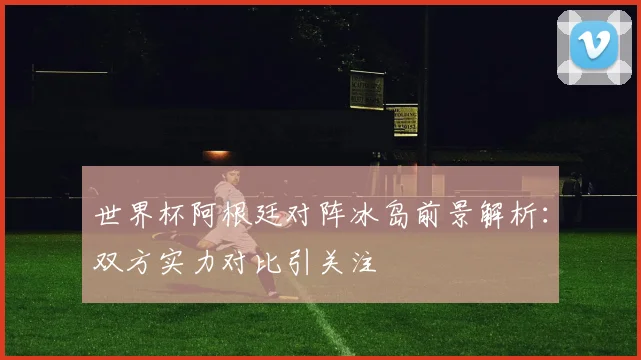 世界杯阿根廷对阵冰岛前景解析：双方实力对比引关注