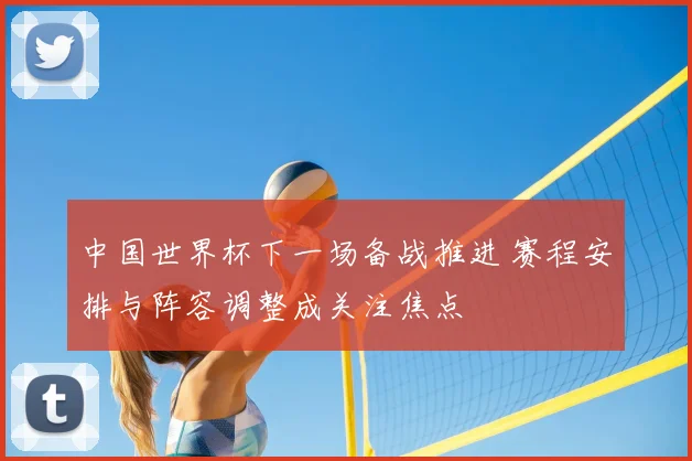 中国世界杯下一场备战推进 赛程安排与阵容调整成关注焦点