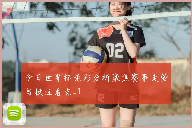 今日世界杯竞彩分析聚焦赛事走势与投注看点_1