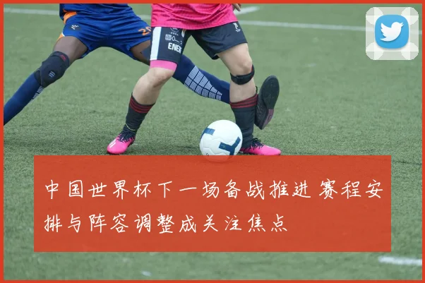 中国世界杯下一场备战推进 赛程安排与阵容调整成关注焦点