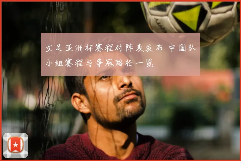 女足亚洲杯赛程对阵表发布 中国队小组赛程与争冠路径一览