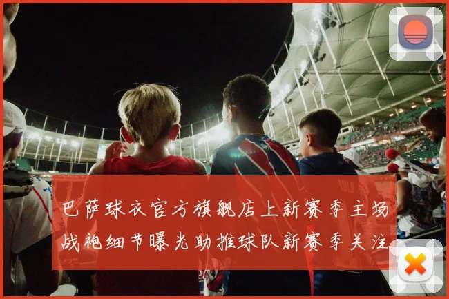 巴萨球衣官方旗舰店上新赛季主场战袍细节曝光助推球队新赛季关注