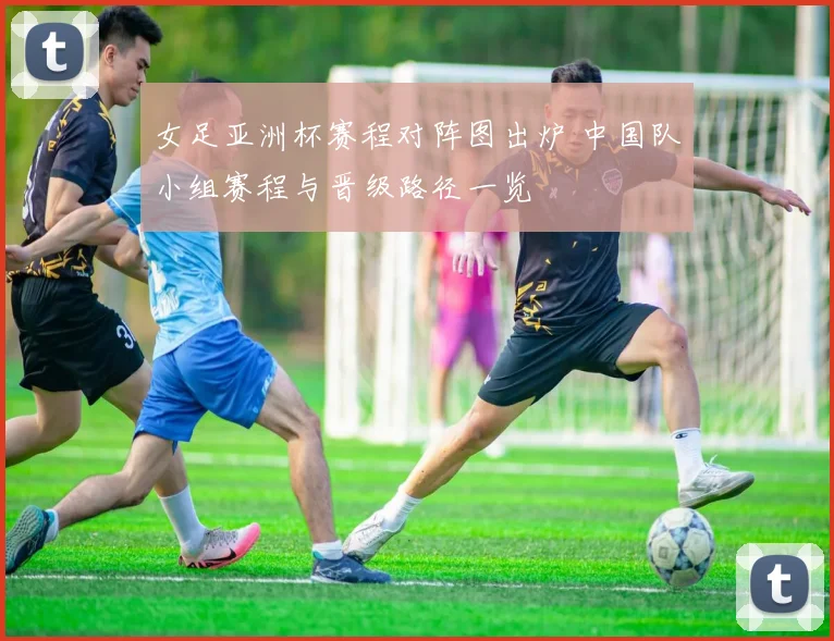女足亚洲杯赛程对阵图出炉 中国队小组赛程与晋级路径一览