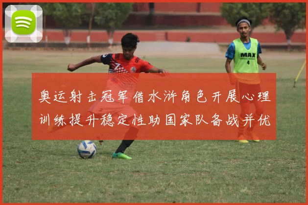 奥运射击冠军借水浒角色开展心理训练提升稳定性助国家队备战并优化队内沟通