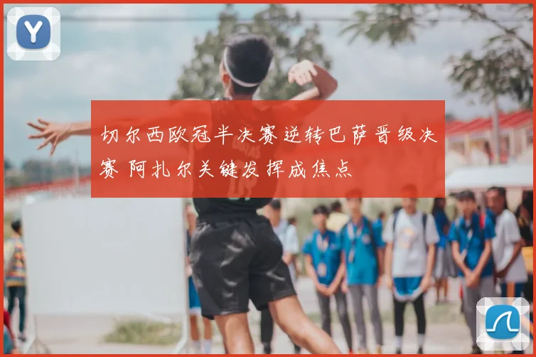 切尔西欧冠半决赛逆转巴萨晋级决赛 阿扎尔关键发挥成焦点