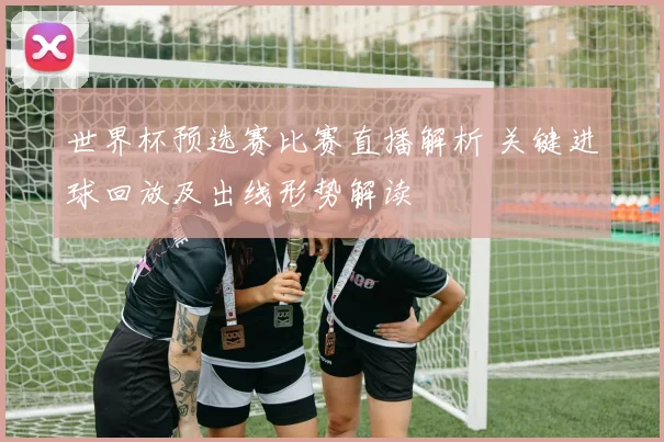 世界杯预选赛比赛直播解析 关键进球回放及出线形势解读