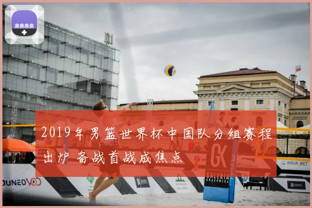 2019年男篮世界杯中国队分组赛程出炉 备战首战成焦点