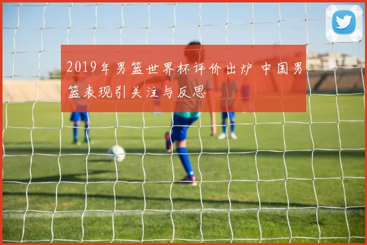 2019年男篮世界杯评价出炉 中国男篮表现引关注与反思