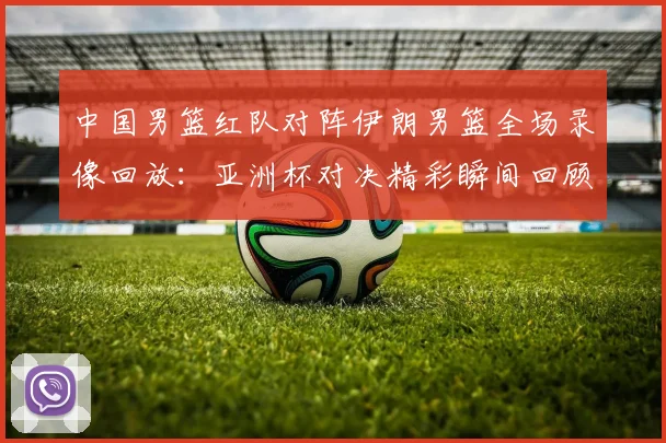 中国男篮红队对阵伊朗男篮全场录像回放：亚洲杯对决精彩瞬间回顾