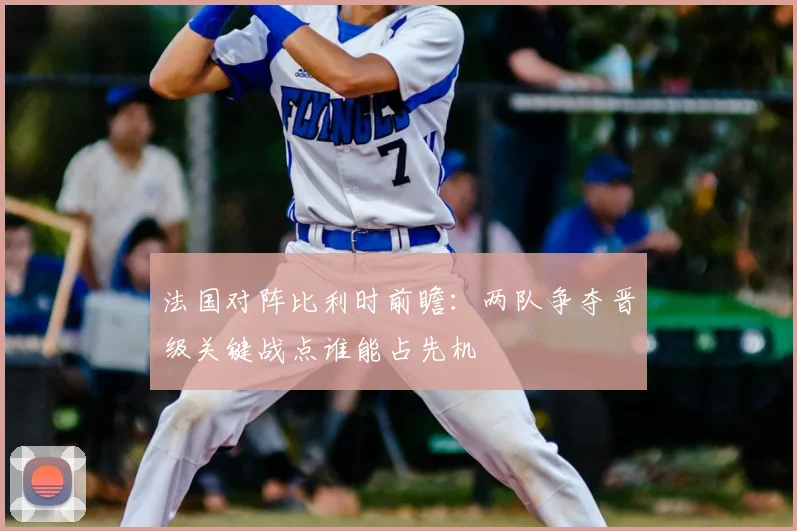 法国对阵比利时前瞻：两队争夺晋级关键战点谁能占先机