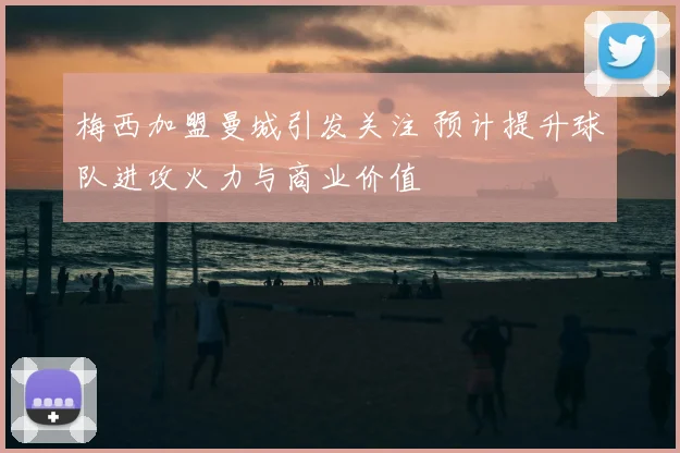 梅西加盟曼城引发关注 预计提升球队进攻火力与商业价值