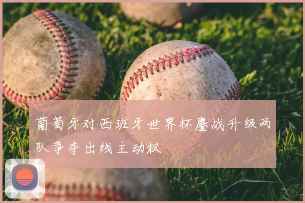 葡萄牙对西班牙世界杯鏖战升级两队争夺出线主动权