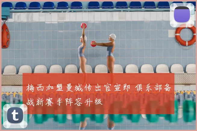 梅西加盟曼城传出官宣即 俱乐部备战新赛季阵容升级