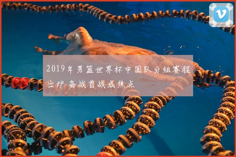 2019年男篮世界杯中国队分组赛程出炉 备战首战成焦点