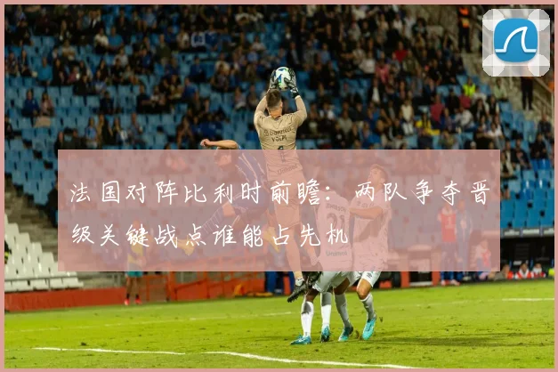 法国对阵比利时前瞻：两队争夺晋级关键战点谁能占先机