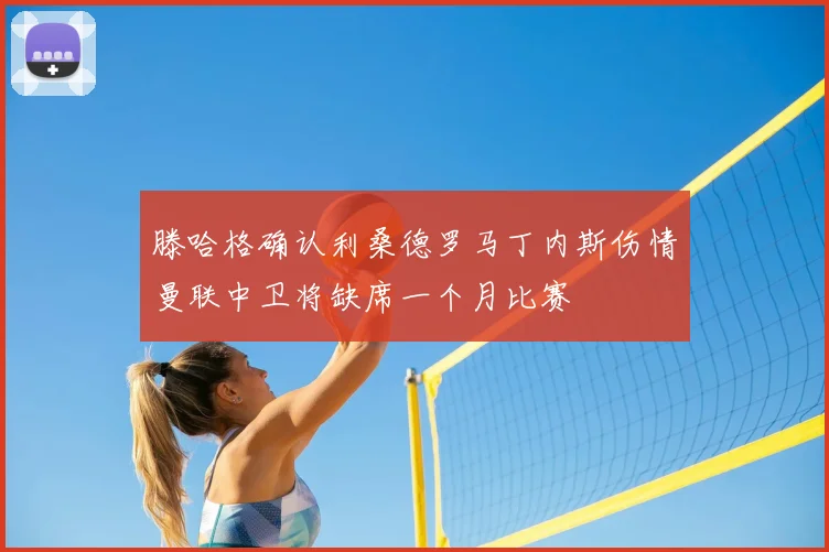 滕哈格确认利桑德罗马丁内斯伤情曼联中卫将缺席一个月比赛