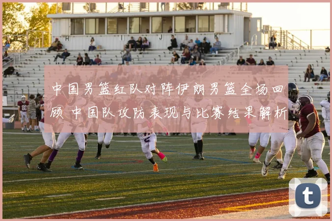 中国男篮红队对阵伊朗男篮全场回顾 中国队攻防表现与比赛结果解析