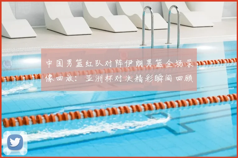 中国男篮红队对阵伊朗男篮全场录像回放：亚洲杯对决精彩瞬间回顾