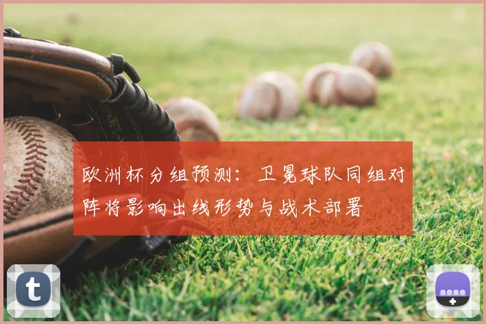 欧洲杯分组预测:卫冕球队同组对阵将影响出线形势与战术部署