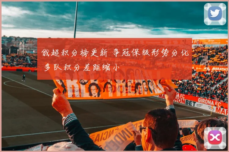 俄超积分榜更新 争冠保级形势分化 多队积分差距缩小