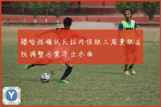 滕哈格确认瓦拉内伤缺三周曼联后防调整方案浮出水面