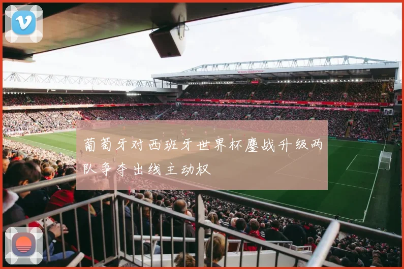 葡萄牙对西班牙世界杯鏖战升级两队争夺出线主动权