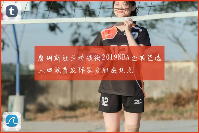 詹姆斯杜兰特领衔2019NBA全明星选人回放首发阵容分组成焦点