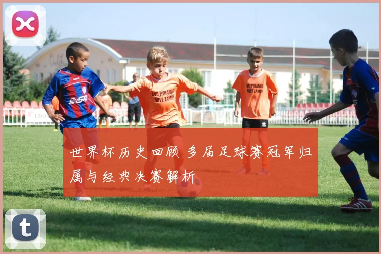 世界杯历史回顾 多届足球赛冠军归属与经典决赛解析