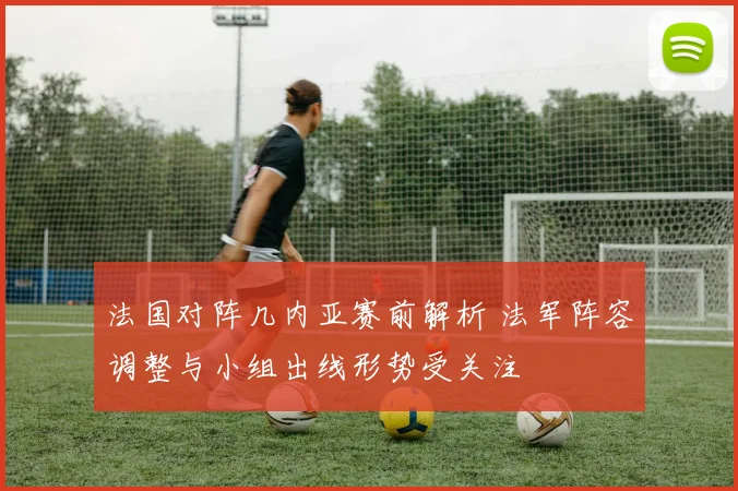 法国对阵几内亚赛前解析 法军阵容调整与小组出线形势受关注