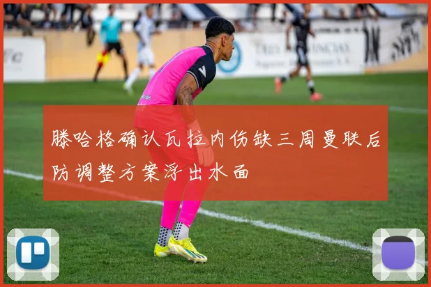 滕哈格确认瓦拉内伤缺三周曼联后防调整方案浮出水面